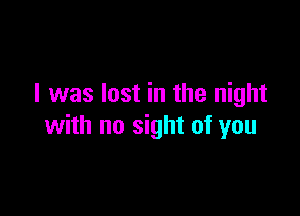 I was lost in the night

with no sight of you