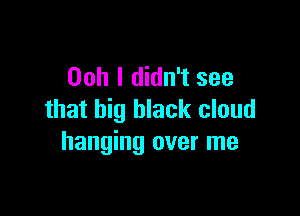 Ooh I didn't see

that big black cloud
hanging over me
