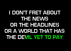 I DON'T FRET ABOUT
THE NEWS
OR THE HEADLINES
OR A WORLD THAT HAS
THE DEVIL YET TO PAY