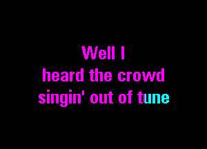 Well I

heard the crowd
singin' out of tune