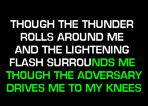 THOUGH THE THUNDER
ROLLS AROUND ME
AND THE LIGHTENING
FLASH SURROUNDS ME
THOUGH THE ADVERSARY
DRIVES ME TO MY KNEES