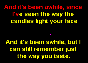 And it's been awhile, since
I've seen the way the
candles light your face

And it's been awhile, but I
can still remember just
the way you taste.