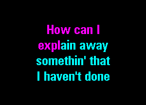 How can I
explain away

somethin' that
I haven't done