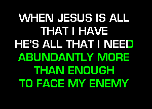 WHEN JESUS IS ALL
THAT I HAVE
HE'S ALL THAT I NEED
ABUNDANTLY MORE
THAN ENOUGH
TO FACE MY ENEMY