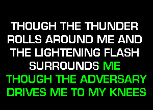 THOUGH THE THUNDER
ROLLS AROUND ME AND
THE LIGHTENING FLASH
SURROUNDS ME
THOUGH THE ADVERSARY
DRIVES ME TO MY KNEES