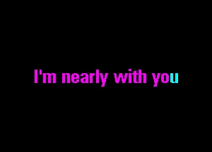 I'm nearly with you