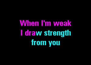 When I'm weak

I draw strength
from you