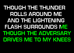 THOUGH THE THUNDER
ROLLS AROUND ME
AND THE LIGHTENING
FLASH SURROUNDS ME
THOUGH THE ADVERSARY
DRIVES ME TO MY KNEES