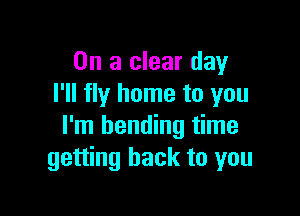 On a clear day
I'll fly home to you

I'm bending time
getting back to you