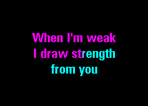 When I'm weak

I draw strength
from you