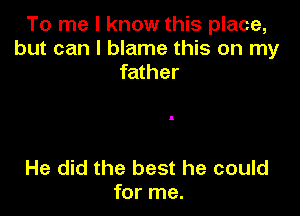 To me I know this place,
but can I blame this on my
father

He did the best he could
for me.