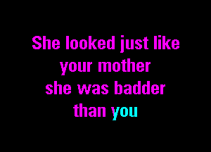 She looked just like
your mother

she was hadder
than you