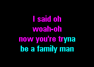 I said oh
woah-oh

now you're tryna
he a family man