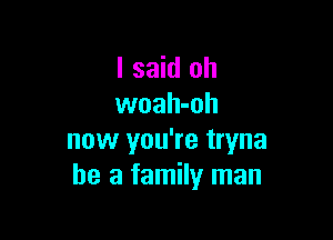 I said oh
woah-oh

now you're tryna
he a family man