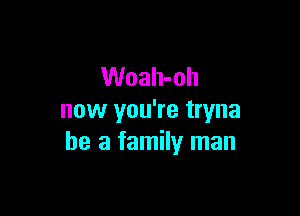 Woah-oh

now you're tryna
he a family man