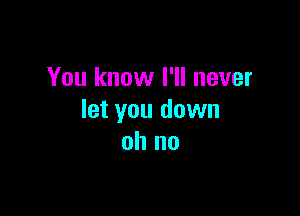 You know I'll never

let you down
oh no