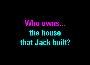 Who owns...

the house
that Jack built?