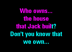 Who owns...
the house

that Jack built?
Don't you know that
we own...