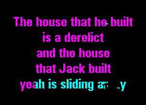 The house that he built
is a derelict

and the house
that Jack built
yeah is sliding 8? -y