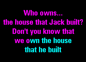 Who owns...
the house that Jack built?
Don't you know that
we own the house
that he built