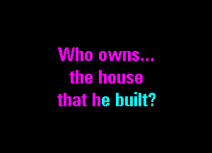 Who owns...

the house
that he built?