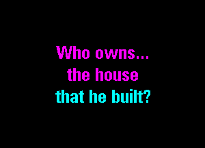 Who owns...

the house
that he built?