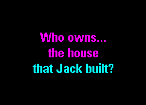 Who owns...

the house
that Jack built?