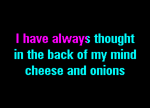 I have always thought

in the back of my mind
cheese and onions