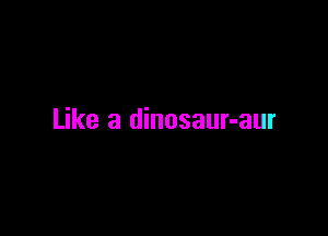 Like a dinosaur-aur