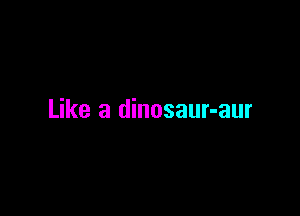 Like a dinosaur-aur