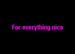 For everything nice