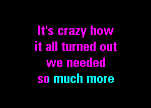 It's crazy how
it all turned out

we needed
so much more