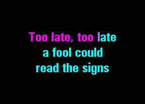 Too late, too late

a fool could
read the signs