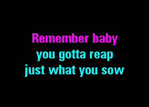 Remember baby

you gotta reap
just what you sow
