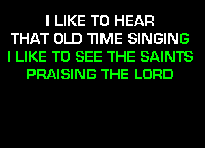 I LIKE TO HEAR
THAT OLD TIME SINGING
I LIKE TO SEE THE SAINTS
PRAISING THE LORD