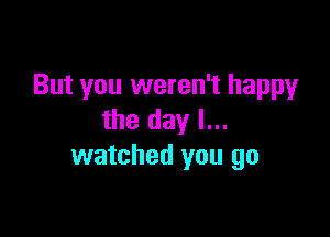 But you weren't happy

the day I...
watched you go