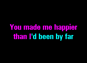 You made me happier

than I'd been by far