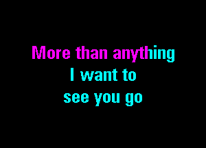 More than anything

I want to
see you go