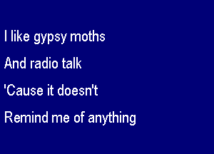 I like gypsy moths
And radio talk

'Cause it doesn't

Remind me of anything