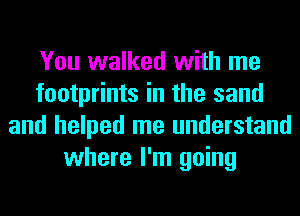 You walked with me
footprints in the sand
and helped me understand
where I'm going