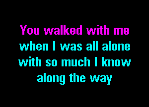 You walked with me
when l was all alone

with so much I know
along the way