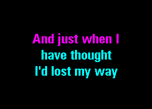 And just when l

have thought
I'd lost my way