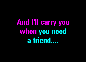 And I'll carry you

when you need
a friend....