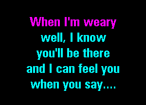 When I'm weary
well, I know

you'll be there
and I can feel you
when you say....