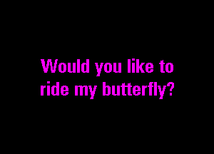 Would you like to

ride my butterfly?
