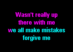 Wasn't really up
there with me

we all make mistakes
forgive me