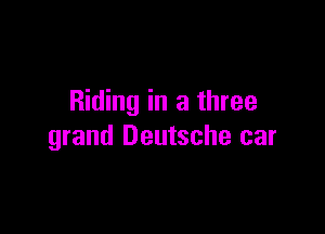 Riding in a three

grand Deutsche car