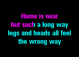 Home is near
but such a long way

legs and heads all feel
the wrong way
