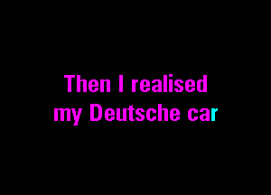 Then I realised

my Deutsche car