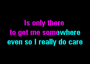 Is only there

to get me somewhere
even so I really do care